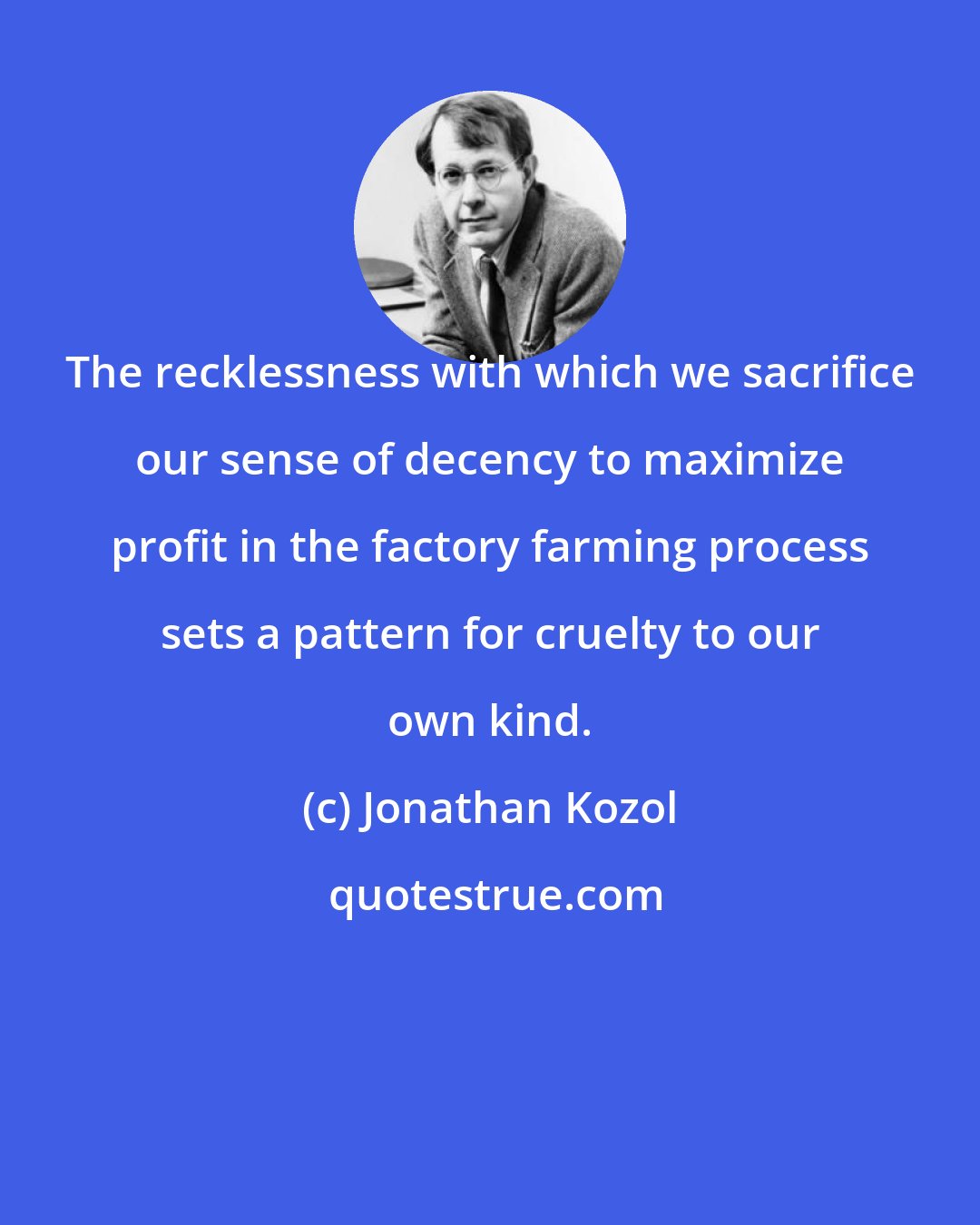 Jonathan Kozol: The recklessness with which we sacrifice our sense of decency to maximize profit in the factory farming process sets a pattern for cruelty to our own kind.