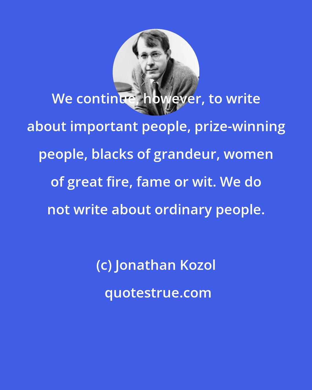 Jonathan Kozol: We continue, however, to write about important people, prize-winning people, blacks of grandeur, women of great fire, fame or wit. We do not write about ordinary people.