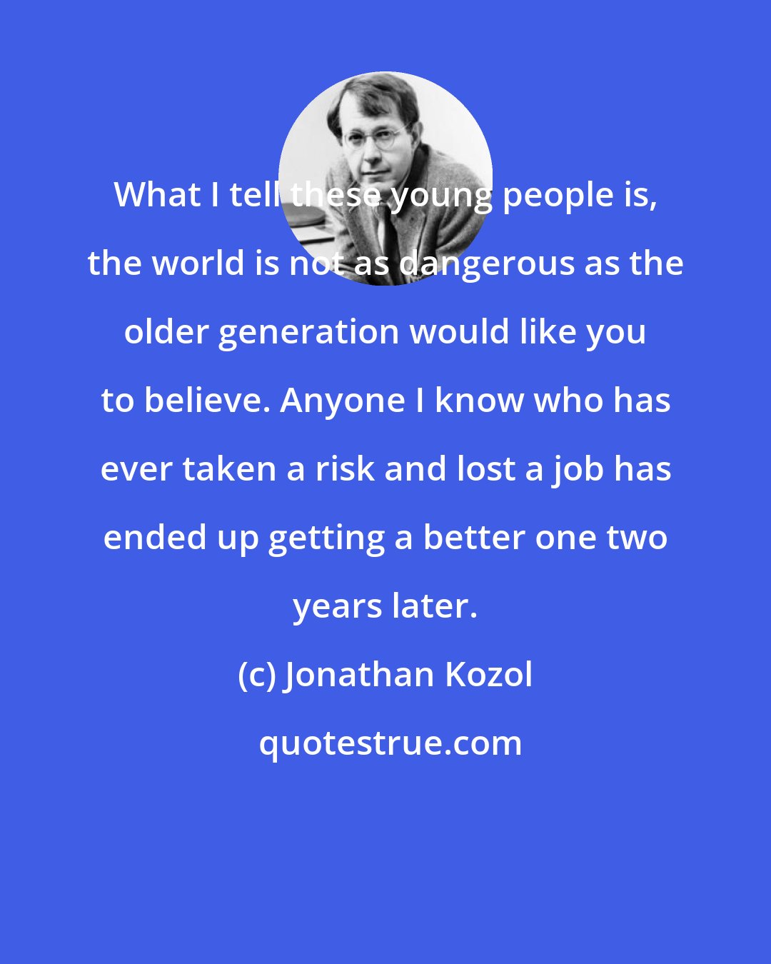 Jonathan Kozol: What I tell these young people is, the world is not as dangerous as the older generation would like you to believe. Anyone I know who has ever taken a risk and lost a job has ended up getting a better one two years later.