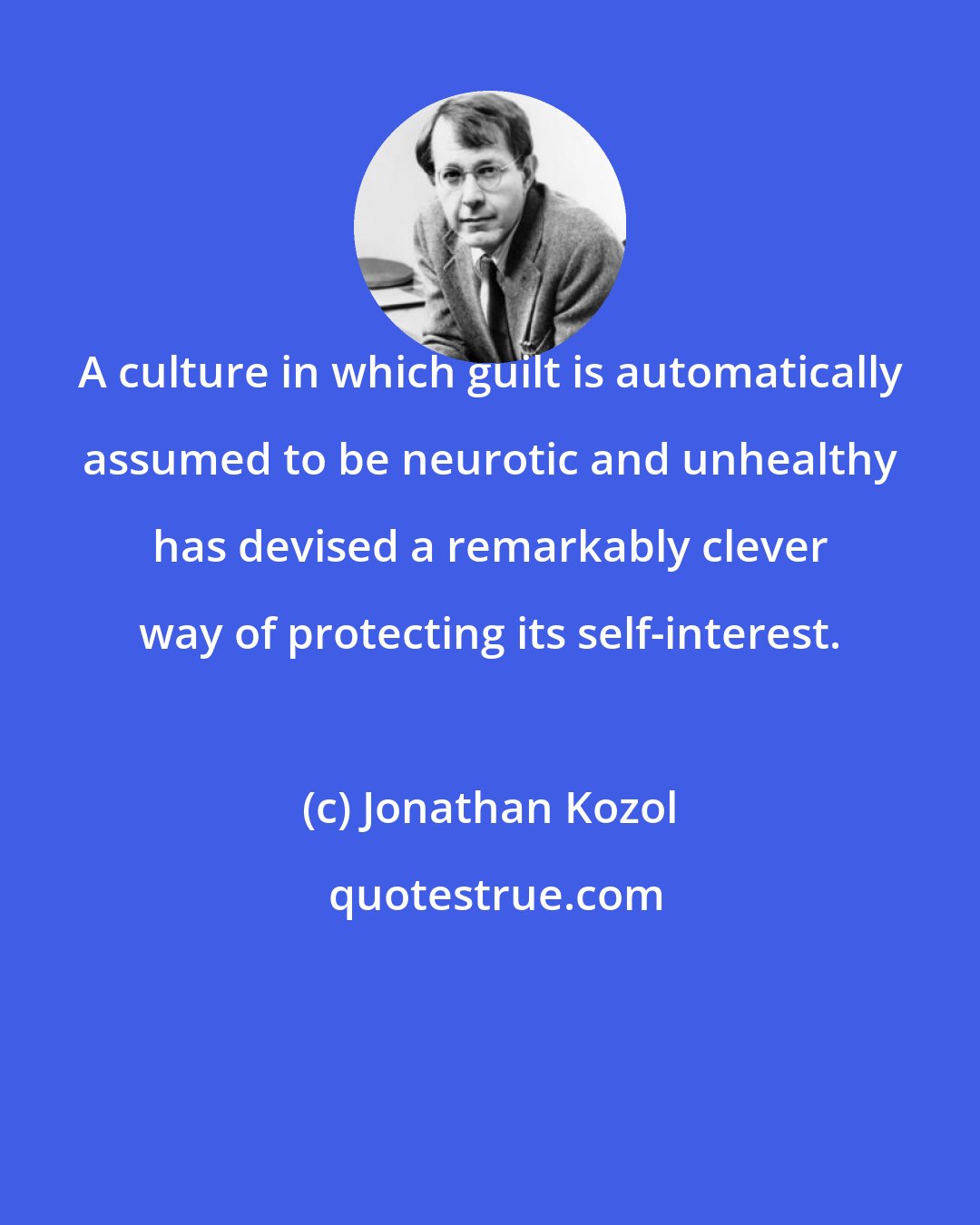 Jonathan Kozol: A culture in which guilt is automatically assumed to be neurotic and unhealthy has devised a remarkably clever way of protecting its self-interest.