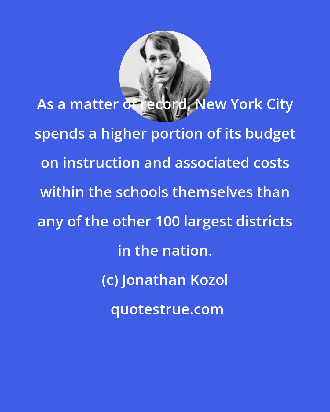 Jonathan Kozol: As a matter of record, New York City spends a higher portion of its budget on instruction and associated costs within the schools themselves than any of the other 100 largest districts in the nation.