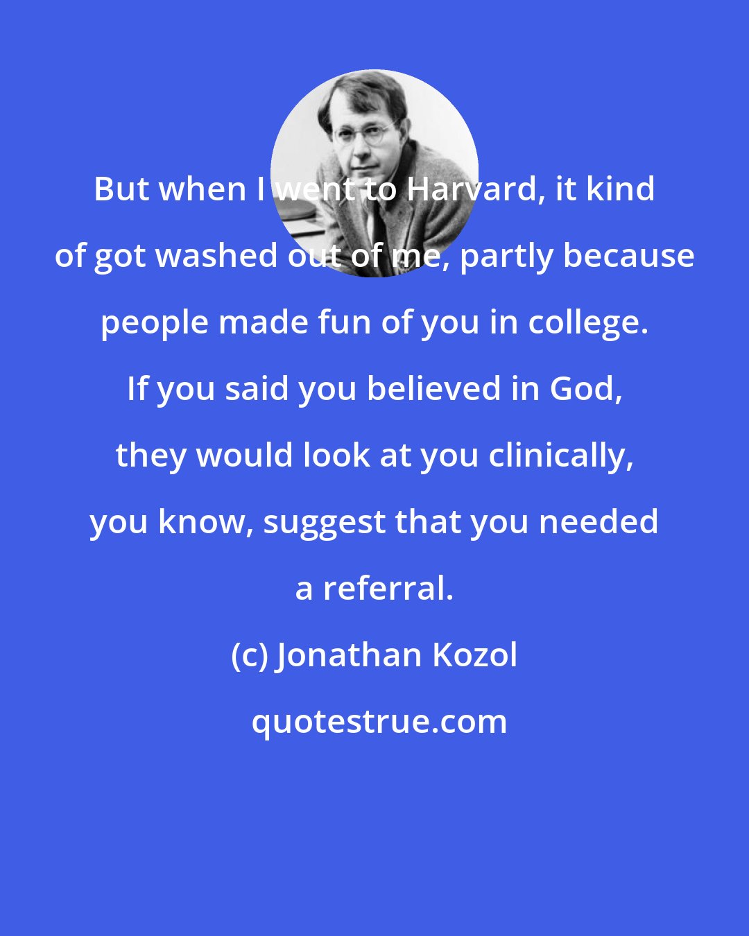 Jonathan Kozol: But when I went to Harvard, it kind of got washed out of me, partly because people made fun of you in college. If you said you believed in God, they would look at you clinically, you know, suggest that you needed a referral.