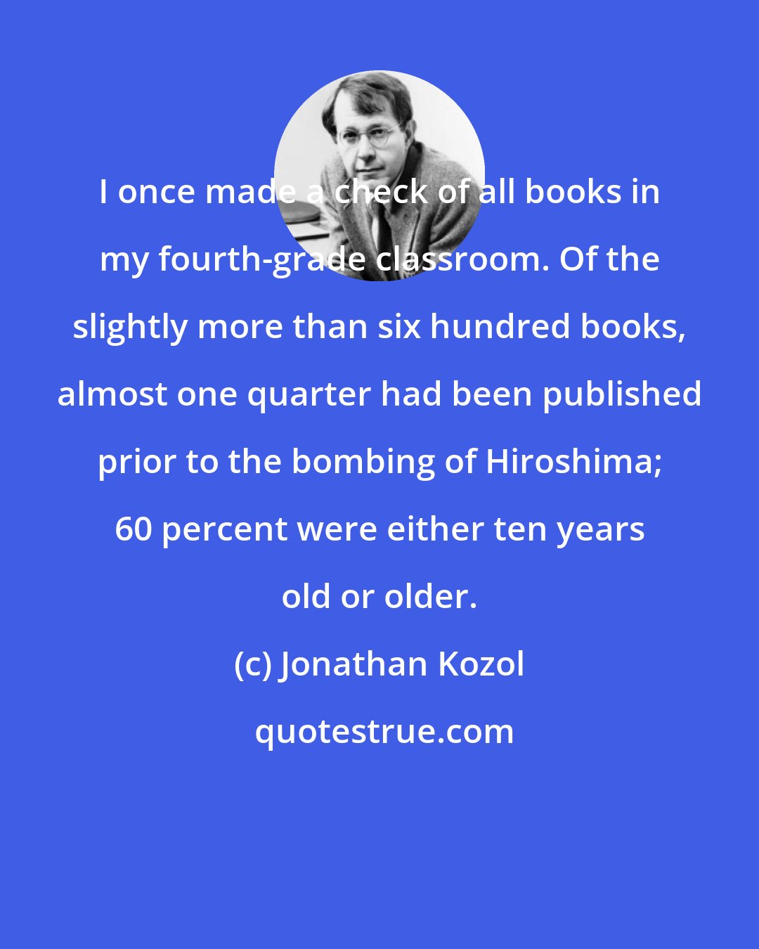 Jonathan Kozol: I once made a check of all books in my fourth-grade classroom. Of the slightly more than six hundred books, almost one quarter had been published prior to the bombing of Hiroshima; 60 percent were either ten years old or older.