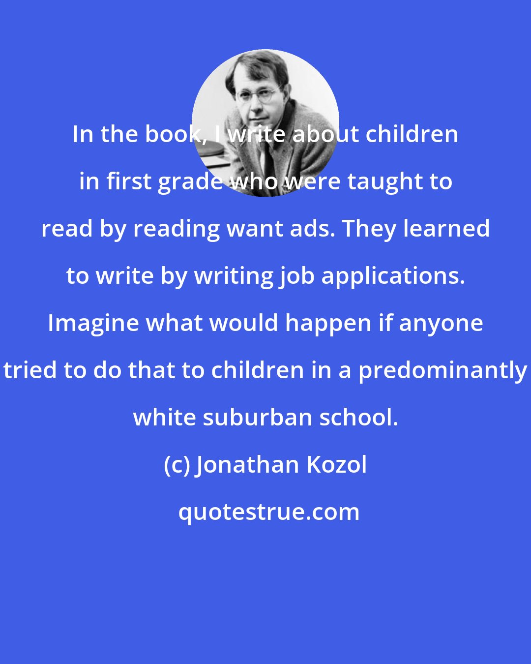 Jonathan Kozol: In the book, I write about children in first grade who were taught to read by reading want ads. They learned to write by writing job applications. Imagine what would happen if anyone tried to do that to children in a predominantly white suburban school.