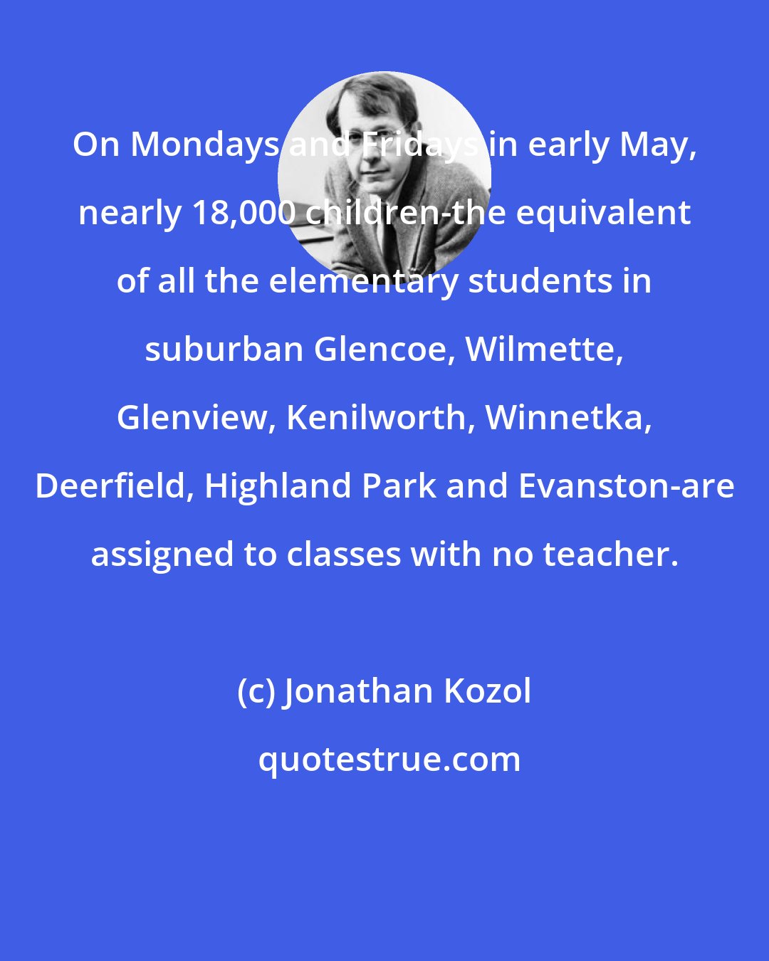 Jonathan Kozol: On Mondays and Fridays in early May, nearly 18,000 children-the equivalent of all the elementary students in suburban Glencoe, Wilmette, Glenview, Kenilworth, Winnetka, Deerfield, Highland Park and Evanston-are assigned to classes with no teacher.