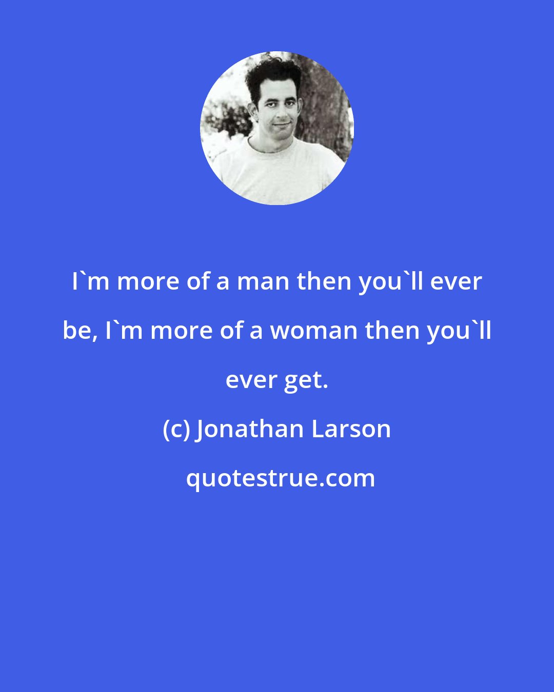 Jonathan Larson: I'm more of a man then you'll ever be, I'm more of a woman then you'll ever get.