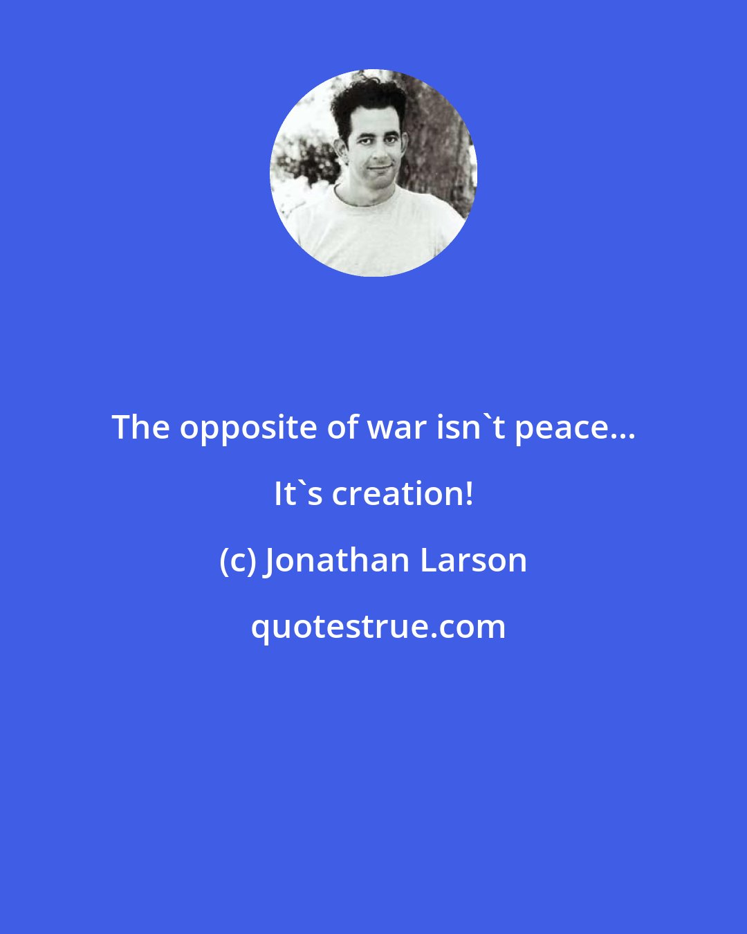 Jonathan Larson: The opposite of war isn't peace... It's creation!