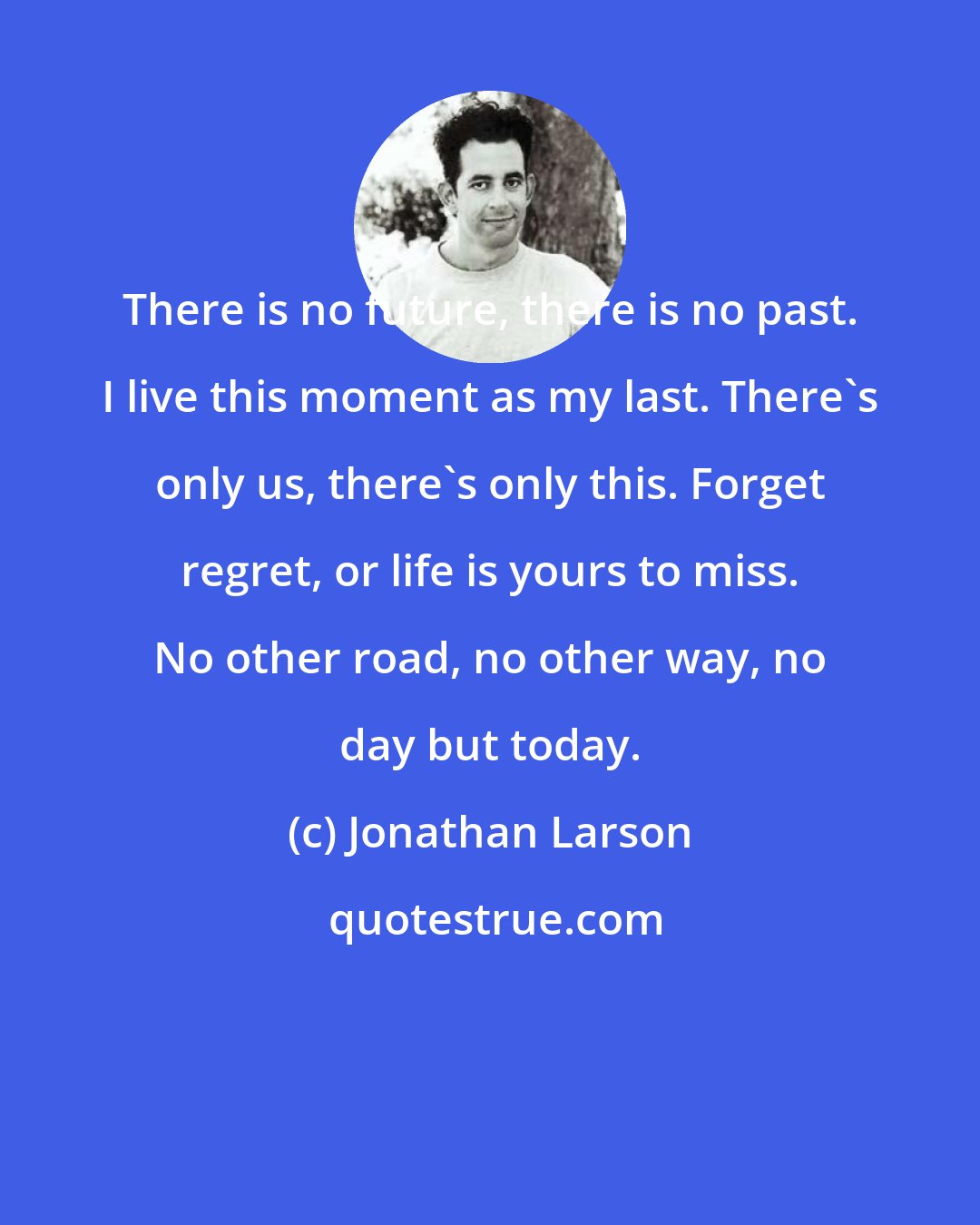 Jonathan Larson: There is no future, there is no past. I live this moment as my last. There's only us, there's only this. Forget regret, or life is yours to miss. No other road, no other way, no day but today.