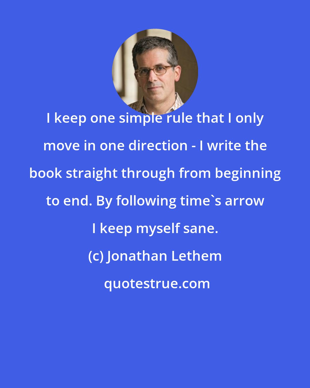 Jonathan Lethem: I keep one simple rule that I only move in one direction - I write the book straight through from beginning to end. By following time's arrow I keep myself sane.