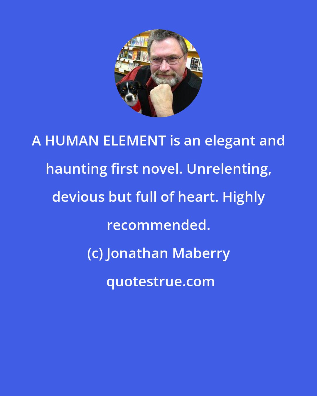 Jonathan Maberry: A HUMAN ELEMENT is an elegant and haunting first novel. Unrelenting, devious but full of heart. Highly recommended.