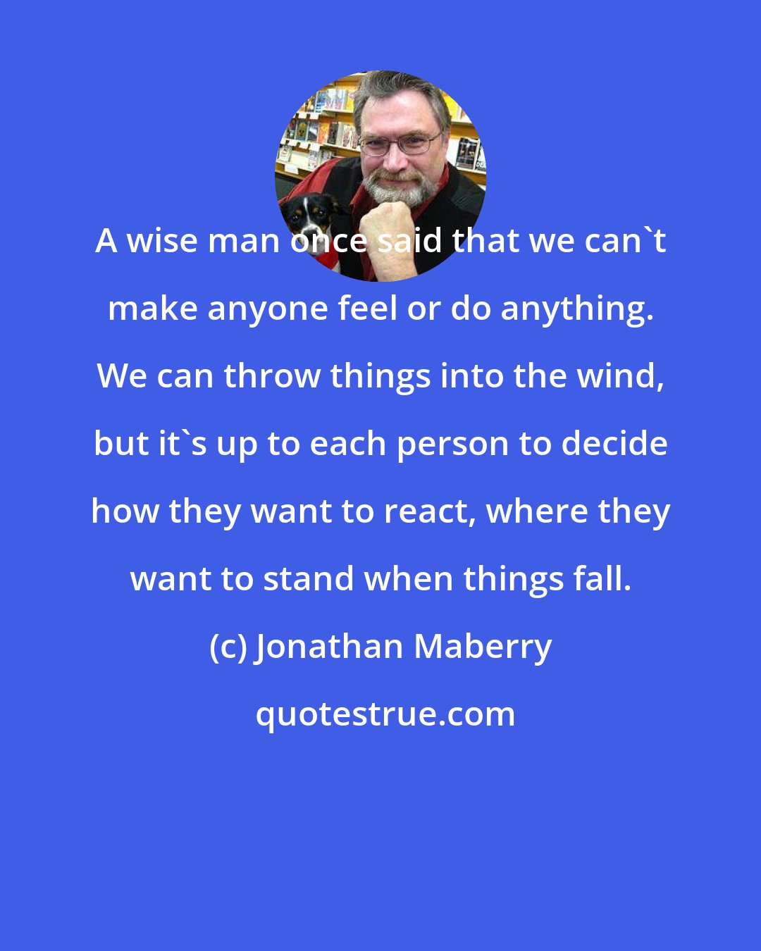 Jonathan Maberry: A wise man once said that we can't make anyone feel or do anything. We can throw things into the wind, but it's up to each person to decide how they want to react, where they want to stand when things fall.