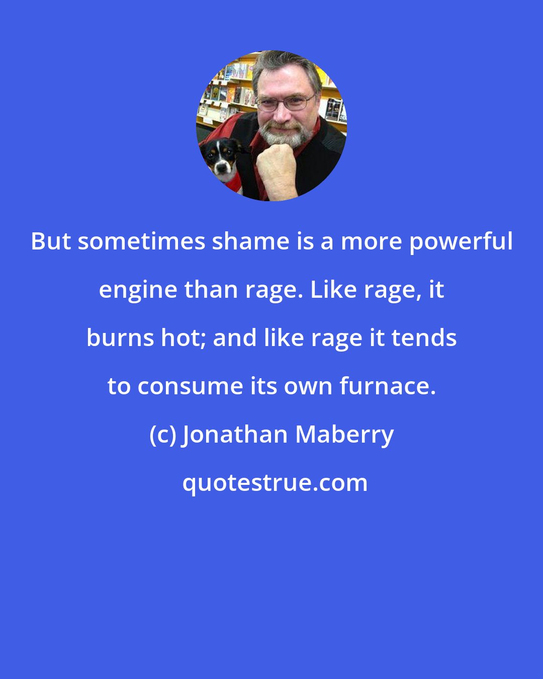 Jonathan Maberry: But sometimes shame is a more powerful engine than rage. Like rage, it burns hot; and like rage it tends to consume its own furnace.