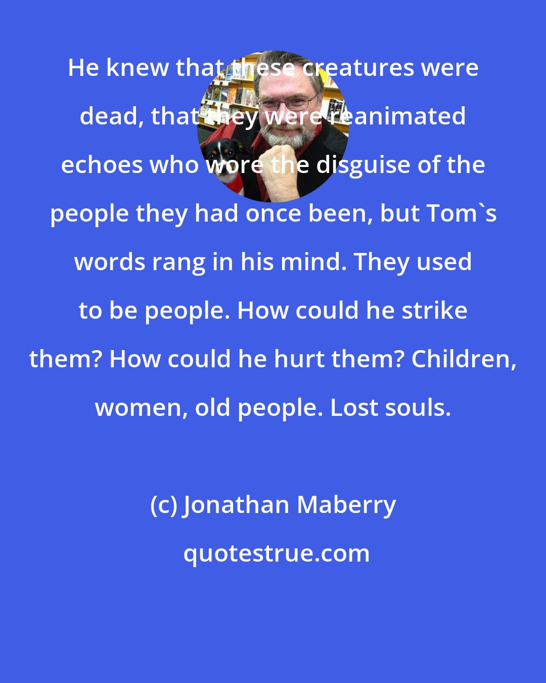 Jonathan Maberry: He knew that these creatures were dead, that they were reanimated echoes who wore the disguise of the people they had once been, but Tom's words rang in his mind. They used to be people. How could he strike them? How could he hurt them? Children, women, old people. Lost souls.