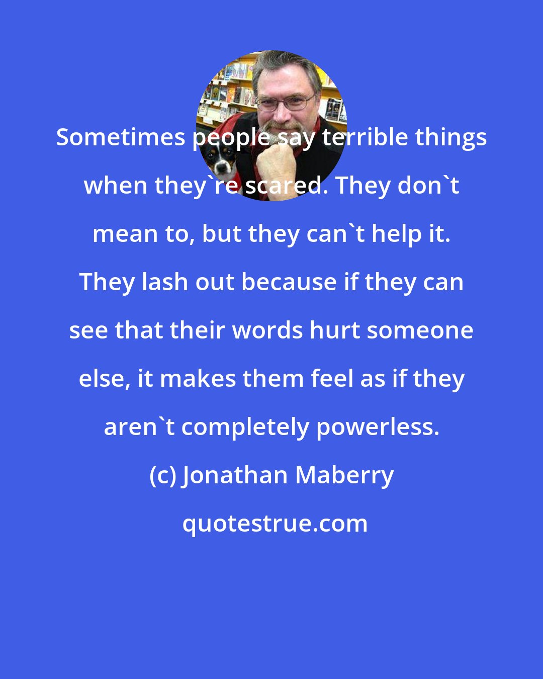 Jonathan Maberry: Sometimes people say terrible things when they're scared. They don't mean to, but they can't help it. They lash out because if they can see that their words hurt someone else, it makes them feel as if they aren't completely powerless.