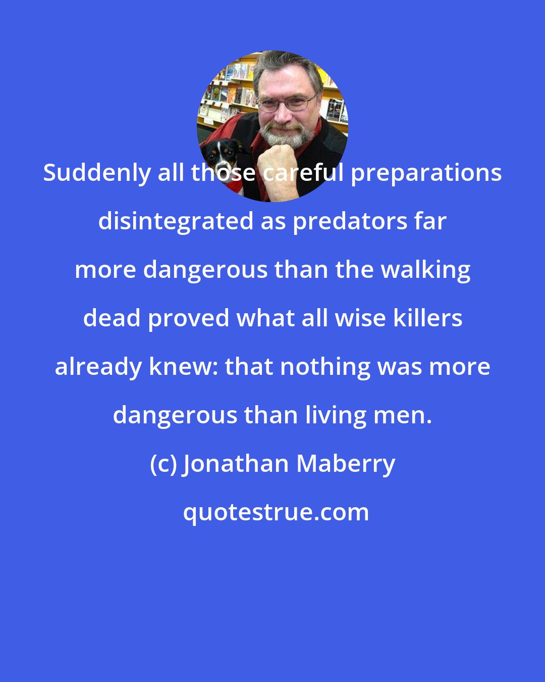 Jonathan Maberry: Suddenly all those careful preparations disintegrated as predators far more dangerous than the walking dead proved what all wise killers already knew: that nothing was more dangerous than living men.
