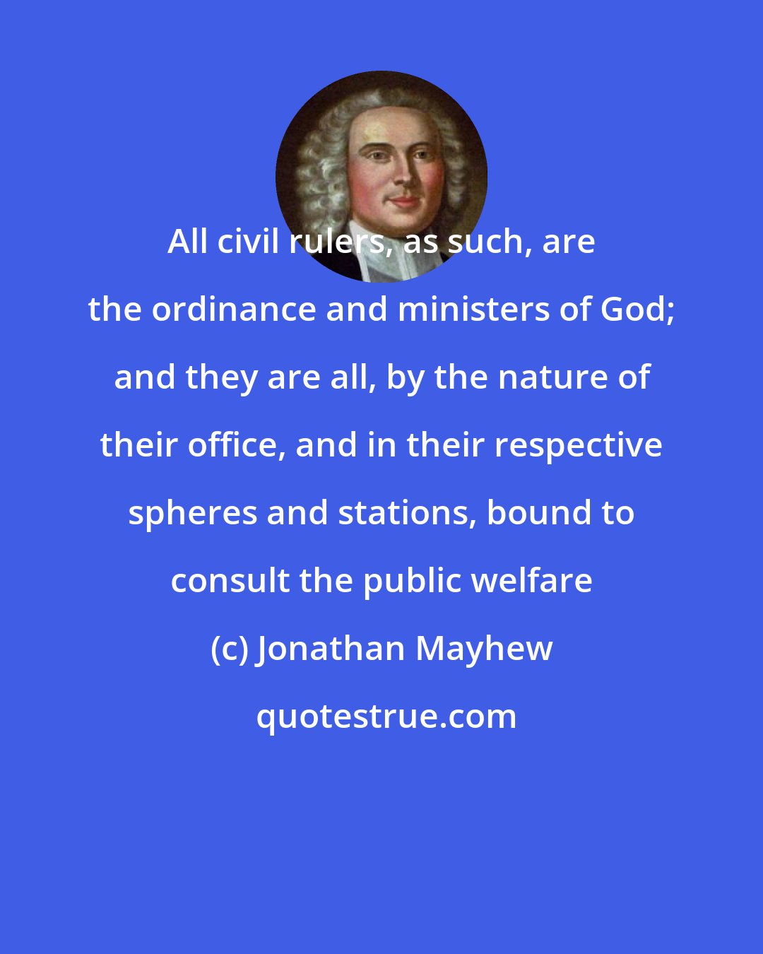 Jonathan Mayhew: All civil rulers, as such, are the ordinance and ministers of God; and they are all, by the nature of their office, and in their respective spheres and stations, bound to consult the public welfare