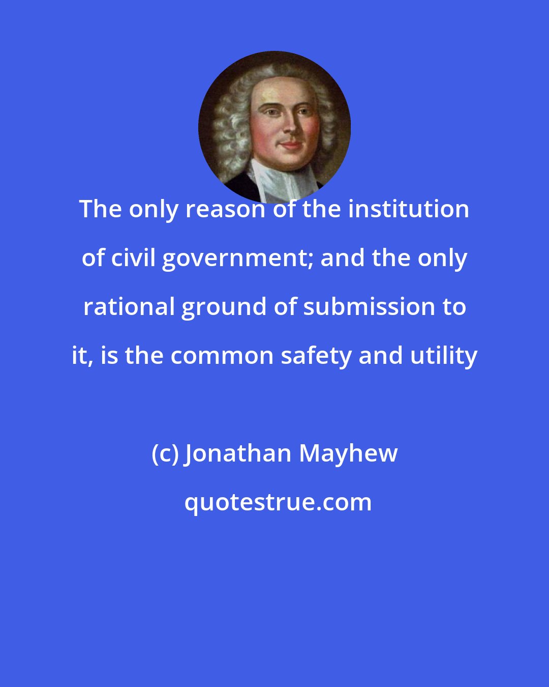 Jonathan Mayhew: The only reason of the institution of civil government; and the only rational ground of submission to it, is the common safety and utility