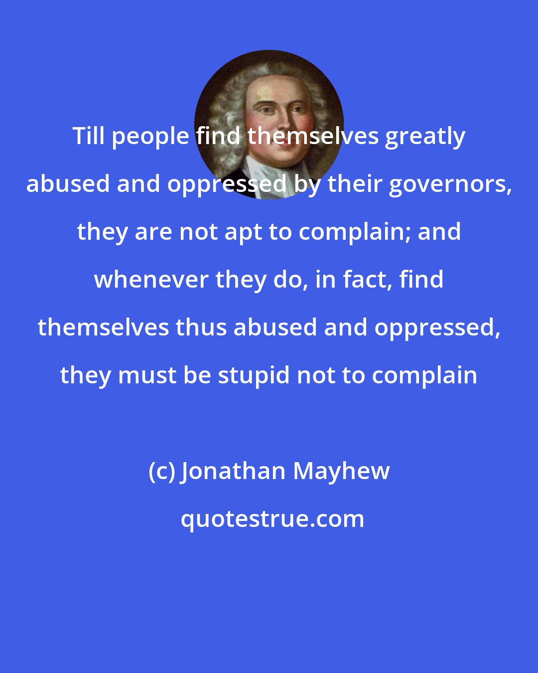 Jonathan Mayhew: Till people find themselves greatly abused and oppressed by their governors, they are not apt to complain; and whenever they do, in fact, find themselves thus abused and oppressed, they must be stupid not to complain