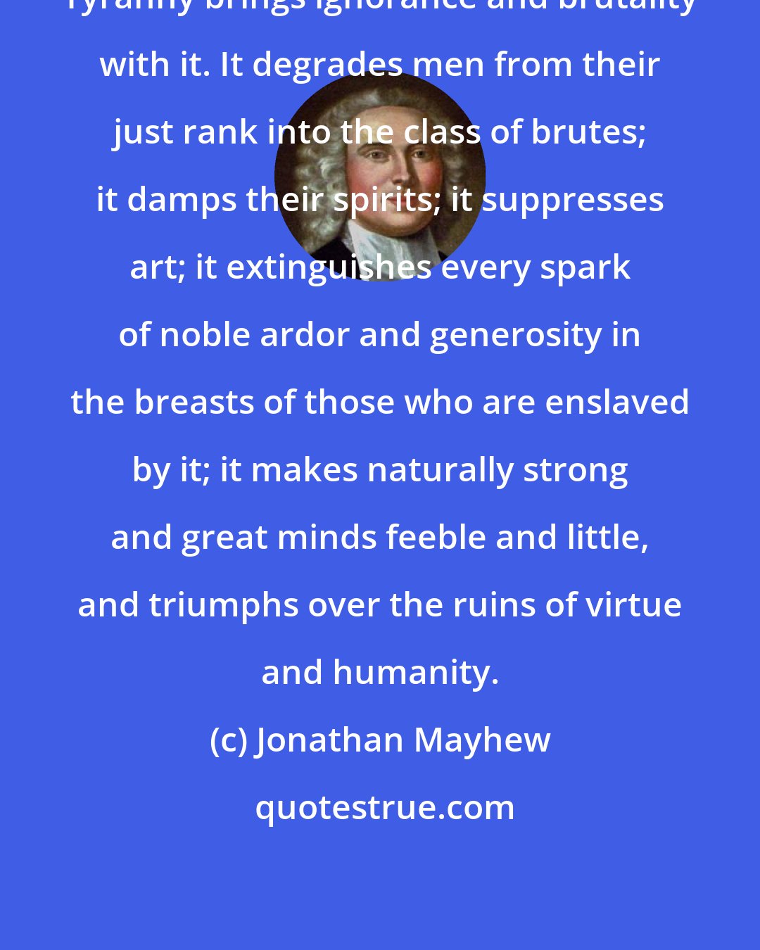 Jonathan Mayhew: Tyranny brings ignorance and brutality with it. It degrades men from their just rank into the class of brutes; it damps their spirits; it suppresses art; it extinguishes every spark of noble ardor and generosity in the breasts of those who are enslaved by it; it makes naturally strong and great minds feeble and little, and triumphs over the ruins of virtue and humanity.