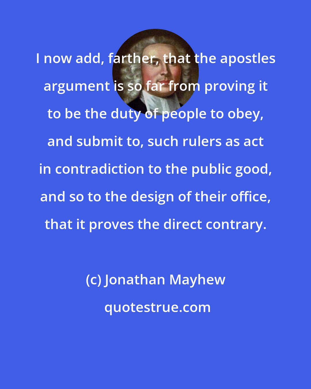 Jonathan Mayhew: I now add, farther, that the apostles argument is so far from proving it to be the duty of people to obey, and submit to, such rulers as act in contradiction to the public good, and so to the design of their office, that it proves the direct contrary.