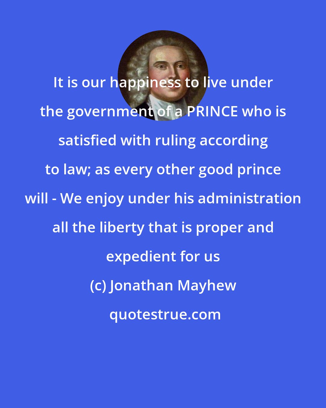 Jonathan Mayhew: It is our happiness to live under the government of a PRINCE who is satisfied with ruling according to law; as every other good prince will - We enjoy under his administration all the liberty that is proper and expedient for us