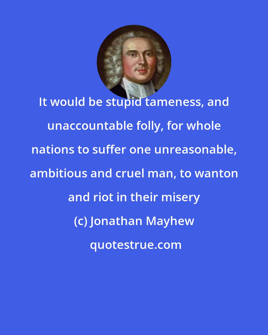 Jonathan Mayhew: It would be stupid tameness, and unaccountable folly, for whole nations to suffer one unreasonable, ambitious and cruel man, to wanton and riot in their misery