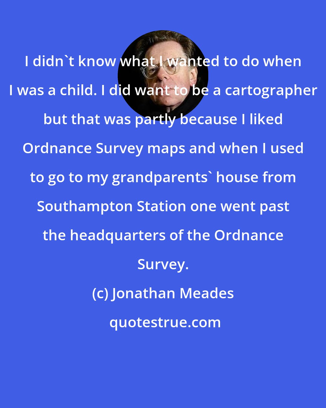 Jonathan Meades: I didn't know what I wanted to do when I was a child. I did want to be a cartographer but that was partly because I liked Ordnance Survey maps and when I used to go to my grandparents' house from Southampton Station one went past the headquarters of the Ordnance Survey.