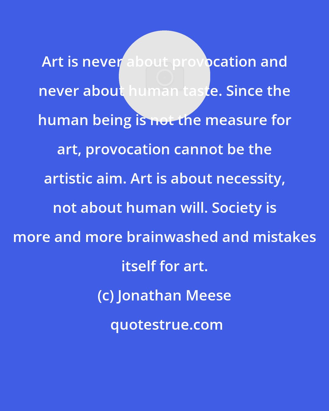 Jonathan Meese: Art is never about provocation and never about human taste. Since the human being is not the measure for art, provocation cannot be the artistic aim. Art is about necessity, not about human will. Society is more and more brainwashed and mistakes itself for art.