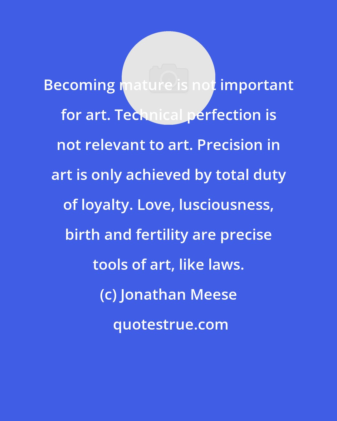 Jonathan Meese: Becoming mature is not important for art. Technical perfection is not relevant to art. Precision in art is only achieved by total duty of loyalty. Love, lusciousness, birth and fertility are precise tools of art, like laws.