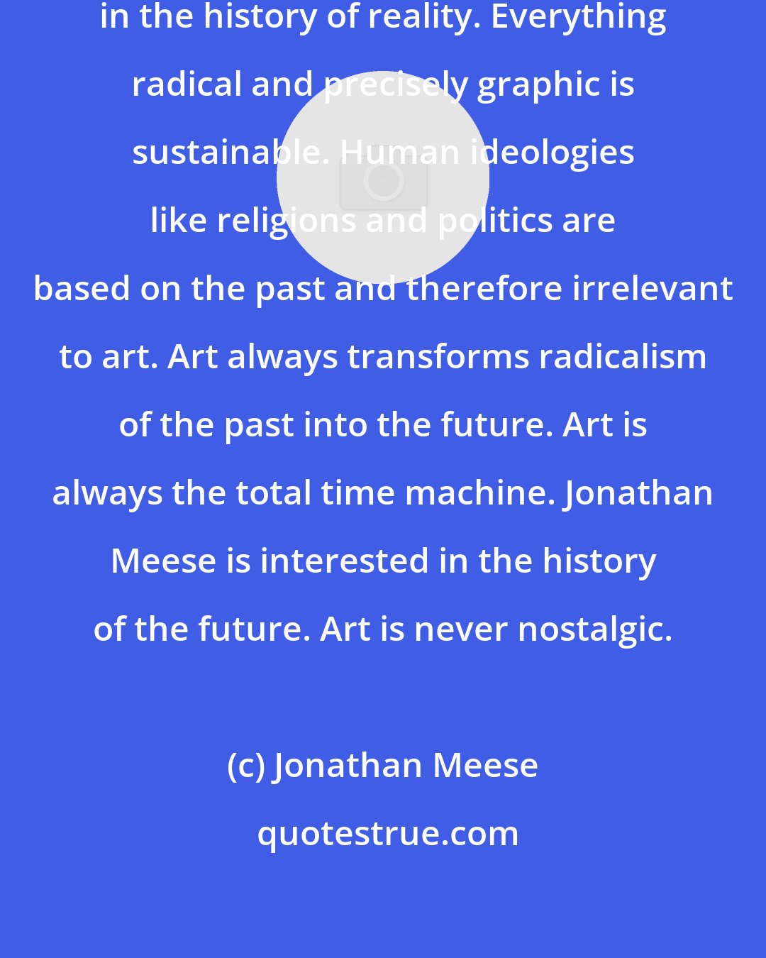 Jonathan Meese: Jonathan Meese is not interested in the history of reality. Everything radical and precisely graphic is sustainable. Human ideologies like religions and politics are based on the past and therefore irrelevant to art. Art always transforms radicalism of the past into the future. Art is always the total time machine. Jonathan Meese is interested in the history of the future. Art is never nostalgic.