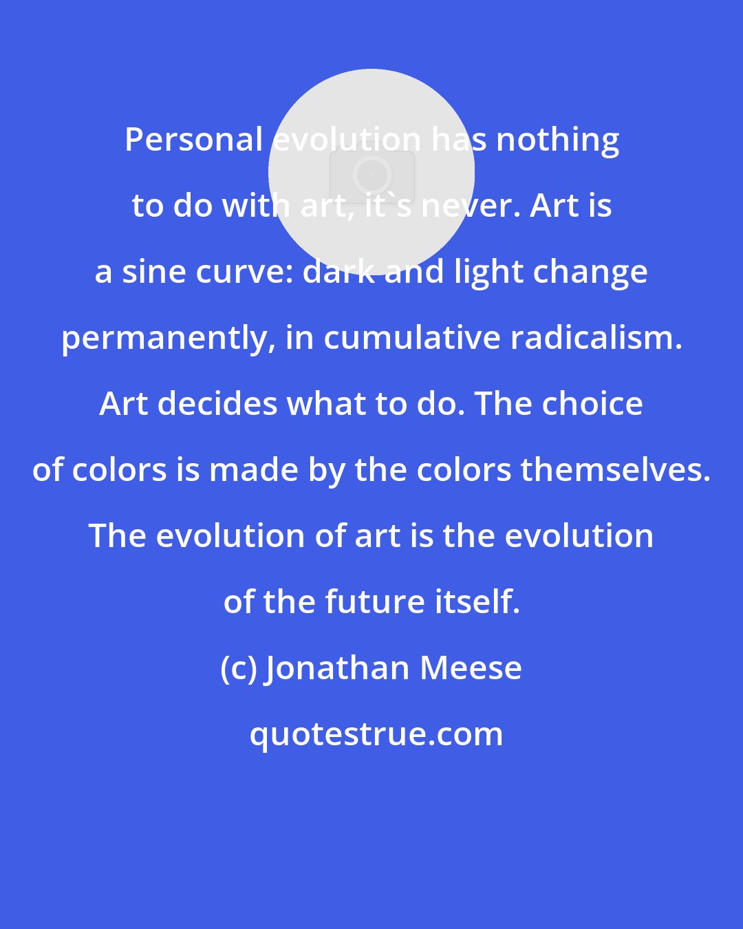 Jonathan Meese: Personal evolution has nothing to do with art, it's never. Art is a sine curve: dark and light change permanently, in cumulative radicalism. Art decides what to do. The choice of colors is made by the colors themselves. The evolution of art is the evolution of the future itself.