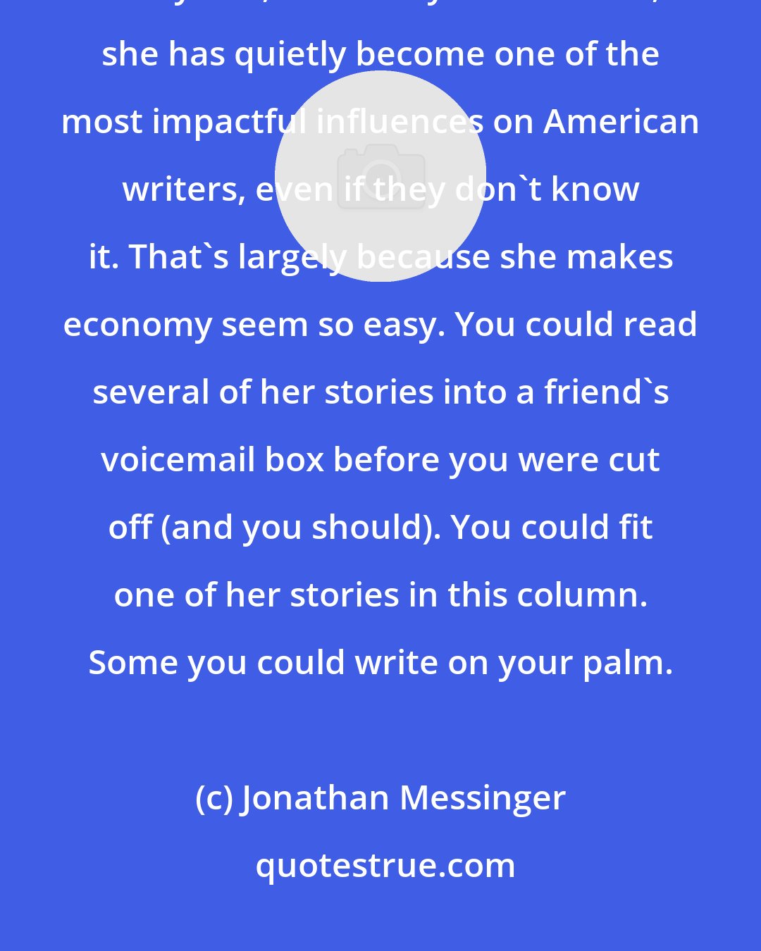 Jonathan Messinger: No one writes a story like Lydia Davis. In the years since she began publishing her lyrical, extremely short fiction, she has quietly become one of the most impactful influences on American writers, even if they don't know it. That's largely because she makes economy seem so easy. You could read several of her stories into a friend's voicemail box before you were cut off (and you should). You could fit one of her stories in this column. Some you could write on your palm.