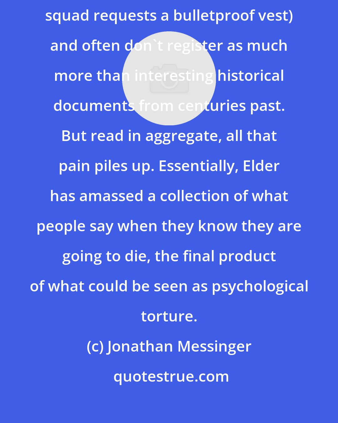 Jonathan Messinger: The quotes are often poignant or funny (one man before the firing squad requests a bulletproof vest) and often don't register as much more than interesting historical documents from centuries past. But read in aggregate, all that pain piles up. Essentially, Elder has amassed a collection of what people say when they know they are going to die, the final product of what could be seen as psychological torture.