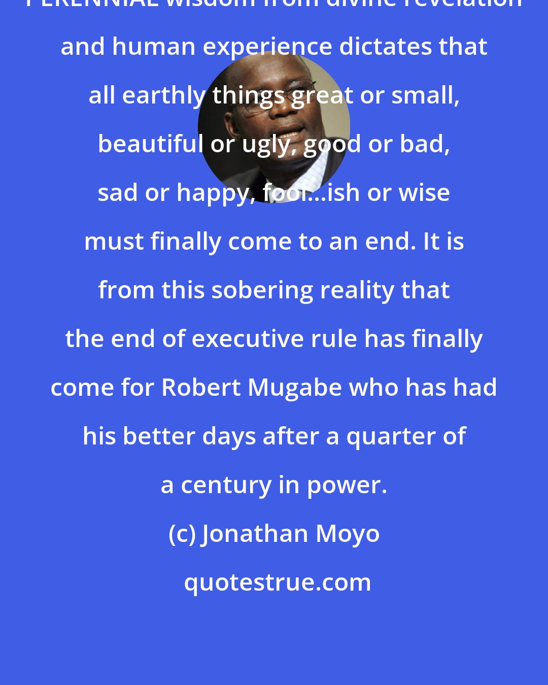 Jonathan Moyo: PERENNIAL wisdom from divine revelation and human experience dictates that all earthly things great or small, beautiful or ugly, good or bad, sad or happy, fool...ish or wise must finally come to an end. It is from this sobering reality that the end of executive rule has finally come for Robert Mugabe who has had his better days after a quarter of a century in power.