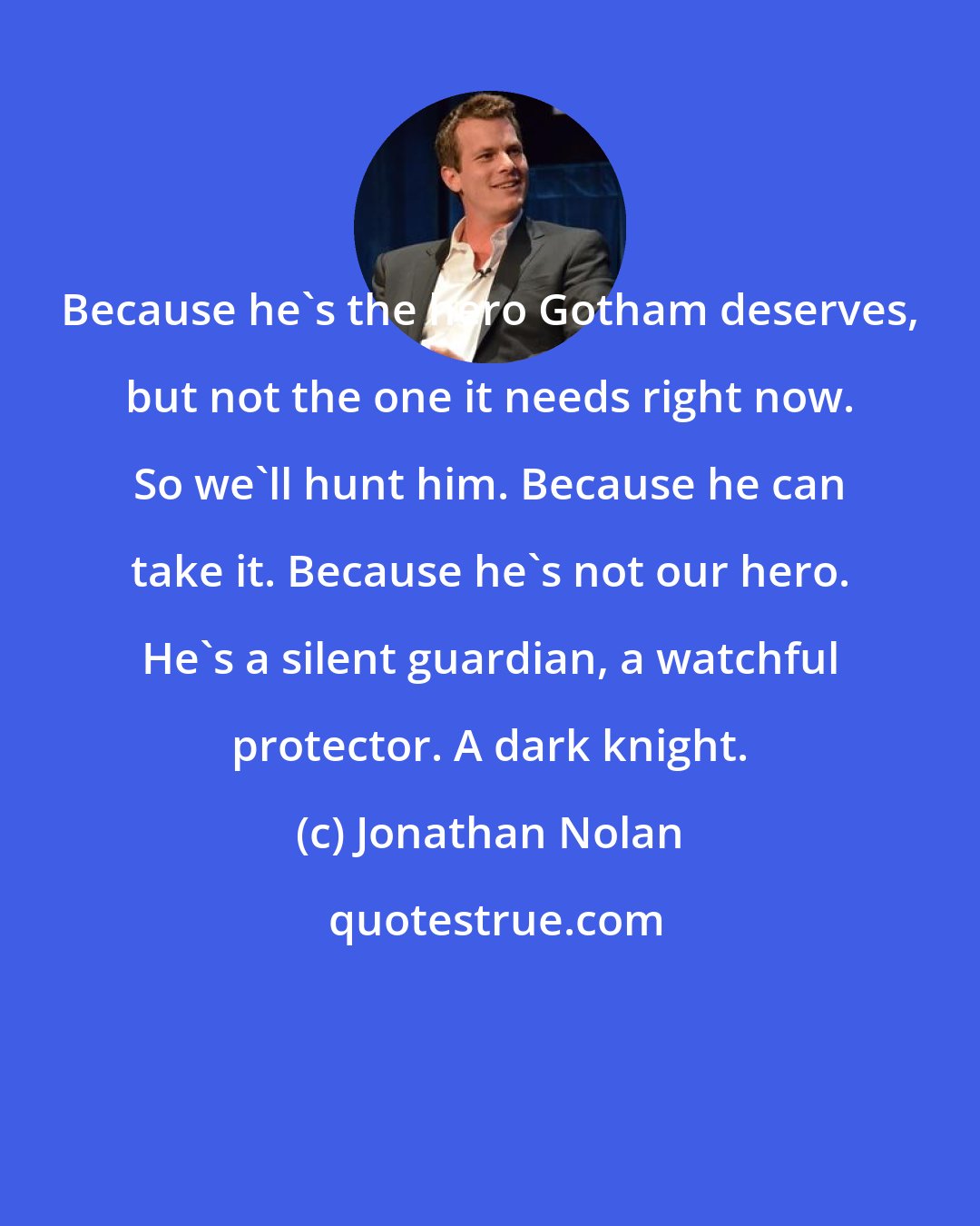 Jonathan Nolan: Because he's the hero Gotham deserves, but not the one it needs right now. So we'll hunt him. Because he can take it. Because he's not our hero. He's a silent guardian, a watchful protector. A dark knight.