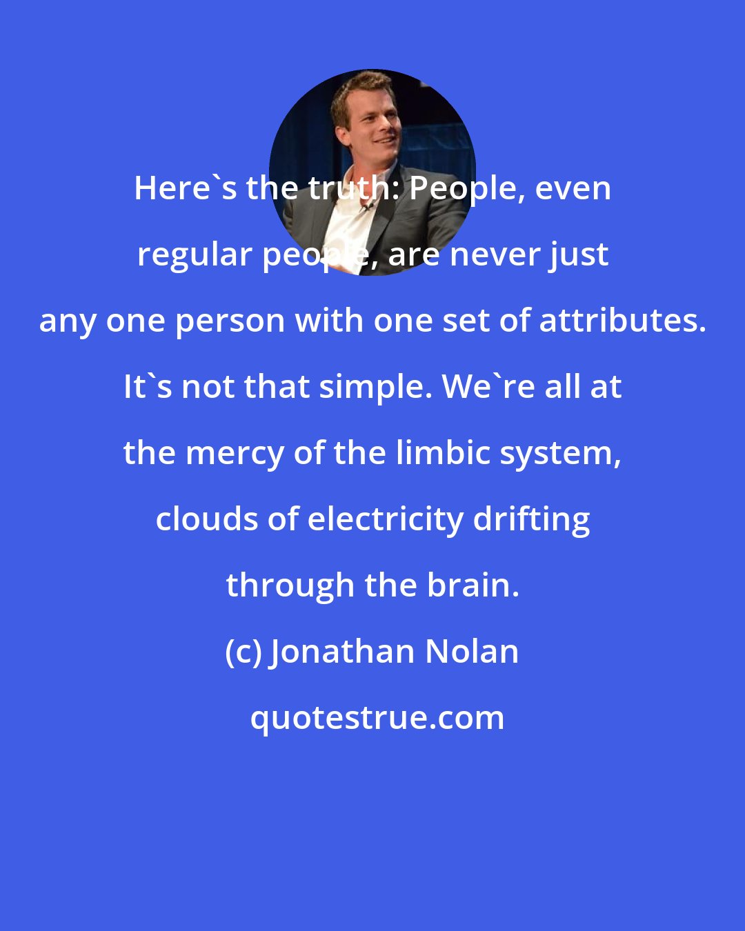 Jonathan Nolan: Here's the truth: People, even regular people, are never just any one person with one set of attributes. It's not that simple. We're all at the mercy of the limbic system, clouds of electricity drifting through the brain.