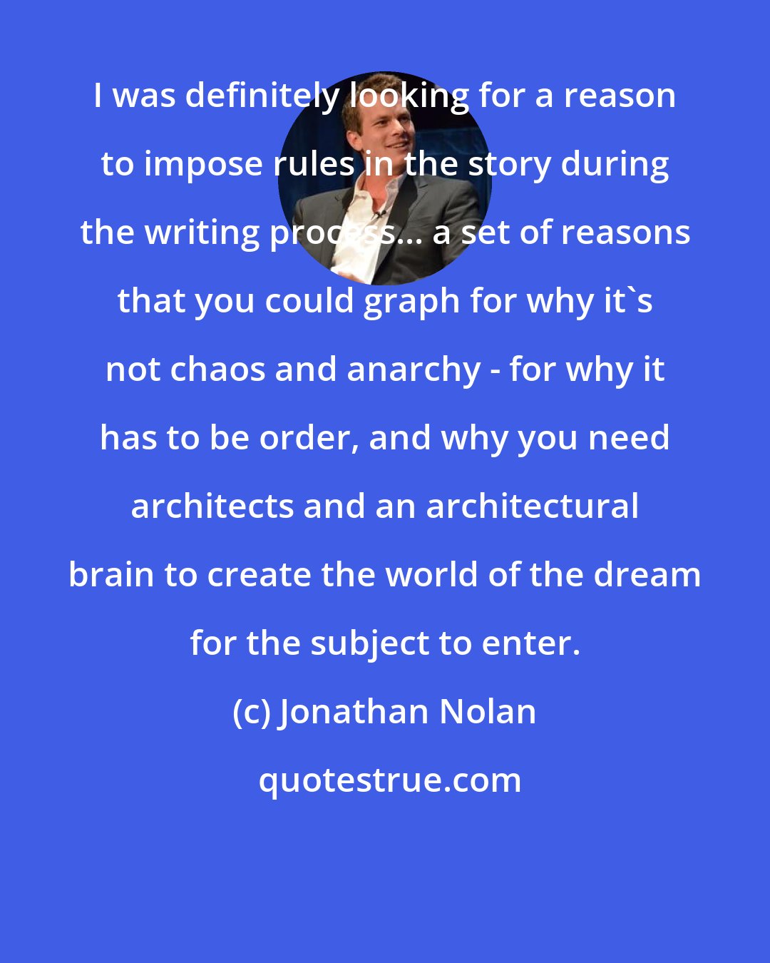 Jonathan Nolan: I was definitely looking for a reason to impose rules in the story during the writing process... a set of reasons that you could graph for why it's not chaos and anarchy - for why it has to be order, and why you need architects and an architectural brain to create the world of the dream for the subject to enter.