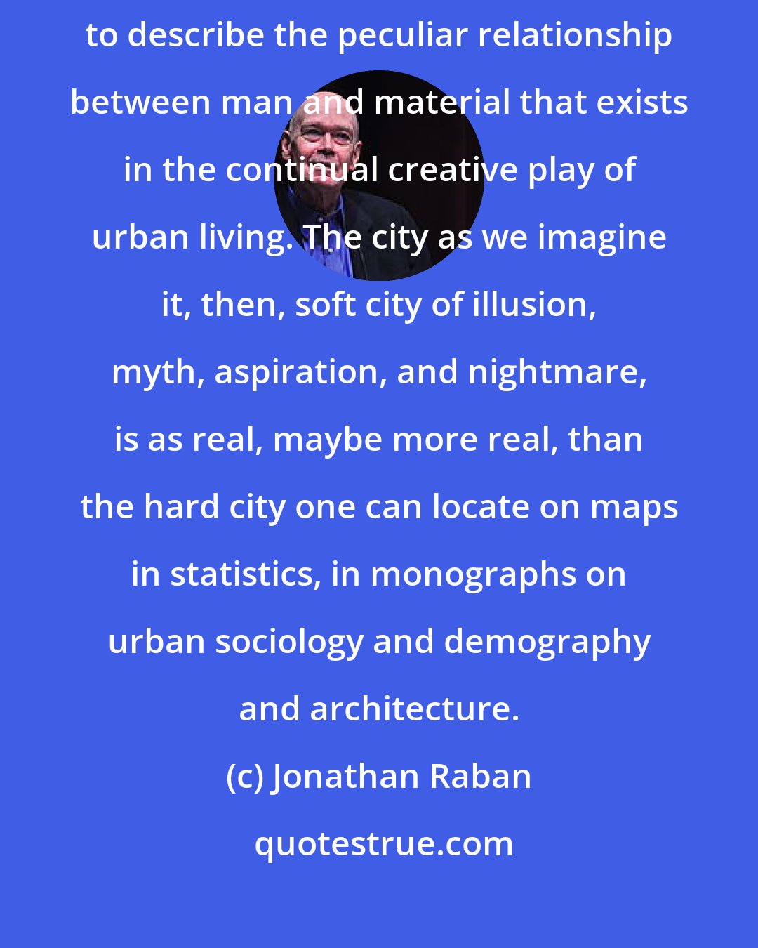 Jonathan Raban: Living in cities is an art, and we need the vocabulary of art, of style, to describe the peculiar relationship between man and material that exists in the continual creative play of urban living. The city as we imagine it, then, soft city of illusion, myth, aspiration, and nightmare, is as real, maybe more real, than the hard city one can locate on maps in statistics, in monographs on urban sociology and demography and architecture.