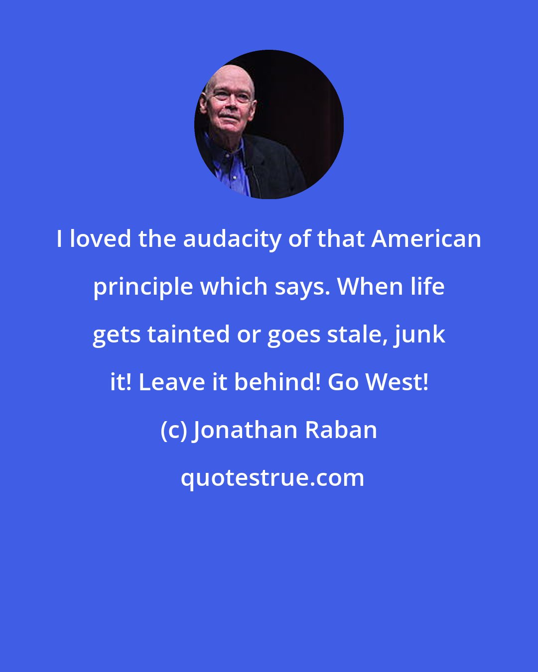 Jonathan Raban: I loved the audacity of that American principle which says. When life gets tainted or goes stale, junk it! Leave it behind! Go West!