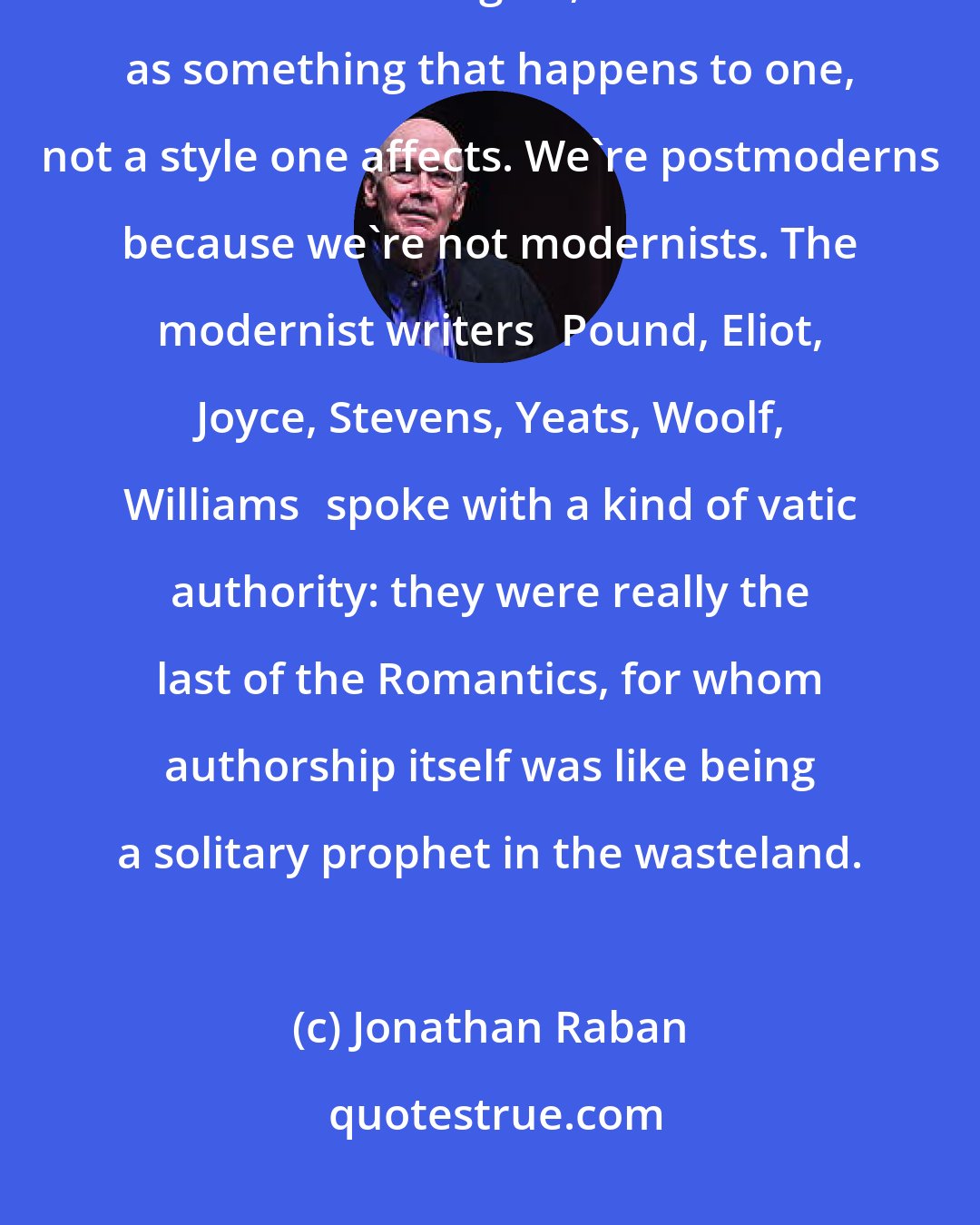 Jonathan Raban: Insofar as I think about postmodernism at all, and it doesn't exactly keep me awake at nights, I think of it as something that happens to one, not a style one affects. We're postmoderns because we're not modernists. The modernist writersPound, Eliot, Joyce, Stevens, Yeats, Woolf, Williamsspoke with a kind of vatic authority: they were really the last of the Romantics, for whom authorship itself was like being a solitary prophet in the wasteland.