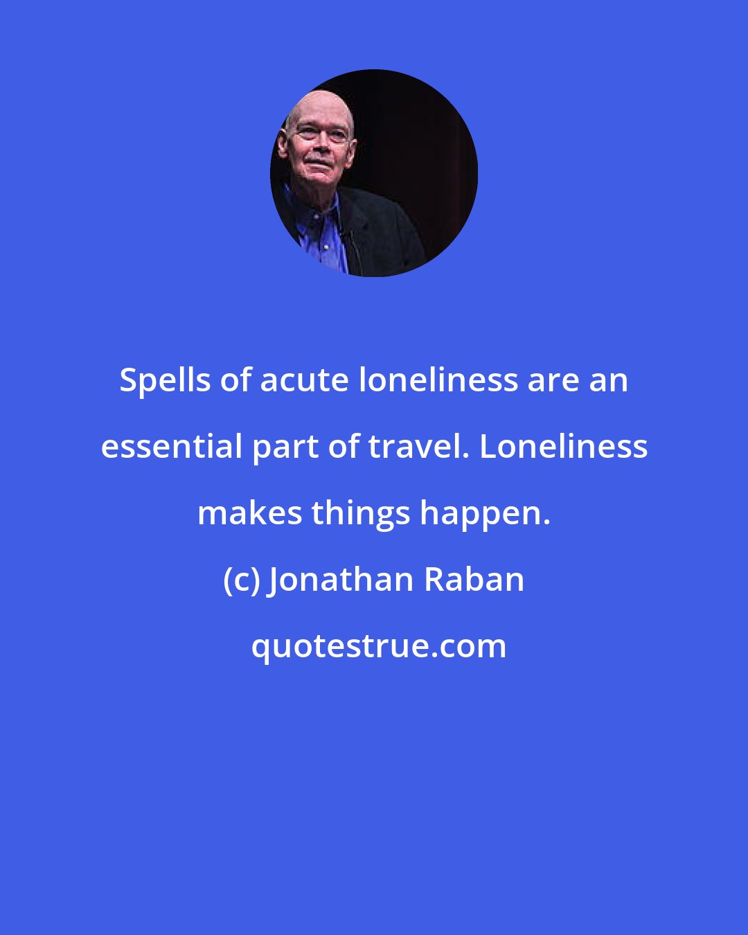 Jonathan Raban: Spells of acute loneliness are an essential part of travel. Loneliness makes things happen.