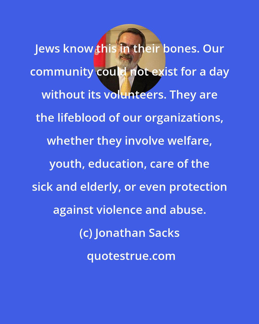 Jonathan Sacks: Jews know this in their bones. Our community could not exist for a day without its volunteers. They are the lifeblood of our organizations, whether they involve welfare, youth, education, care of the sick and elderly, or even protection against violence and abuse.