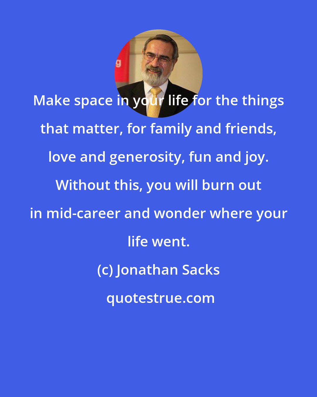 Jonathan Sacks: Make space in your life for the things that matter, for family and friends, love and generosity, fun and joy. Without this, you will burn out in mid-career and wonder where your life went.