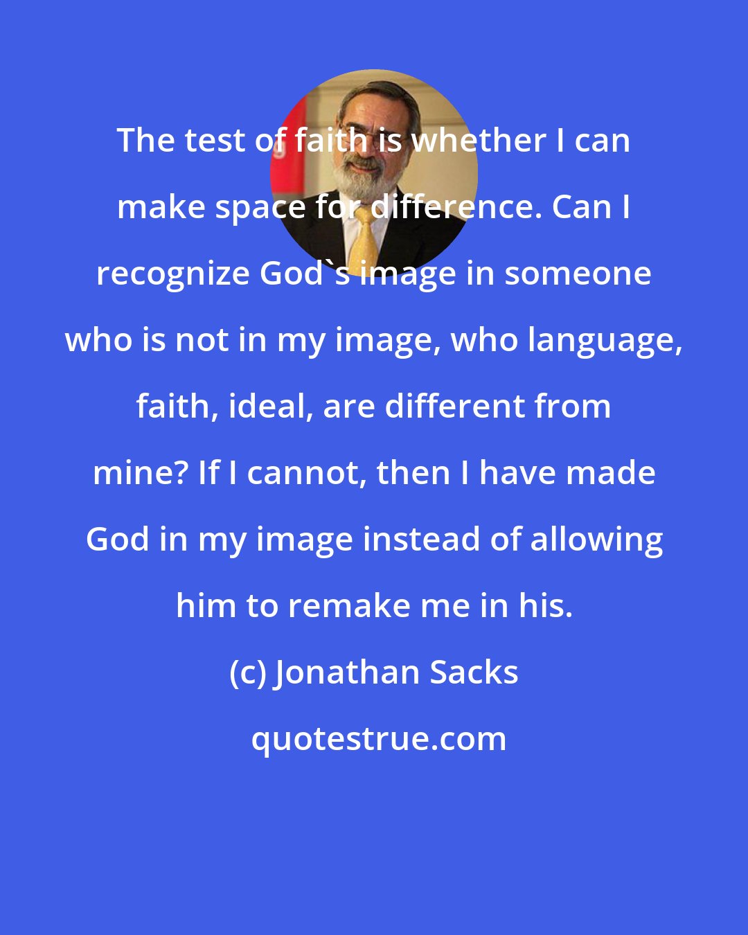 Jonathan Sacks: The test of faith is whether I can make space for difference. Can I recognize God's image in someone who is not in my image, who language, faith, ideal, are different from mine? If I cannot, then I have made God in my image instead of allowing him to remake me in his.