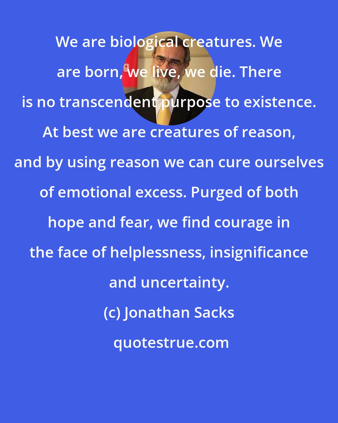 Jonathan Sacks: We are biological creatures. We are born, we live, we die. There is no transcendent purpose to existence. At best we are creatures of reason, and by using reason we can cure ourselves of emotional excess. Purged of both hope and fear, we find courage in the face of helplessness, insignificance and uncertainty.