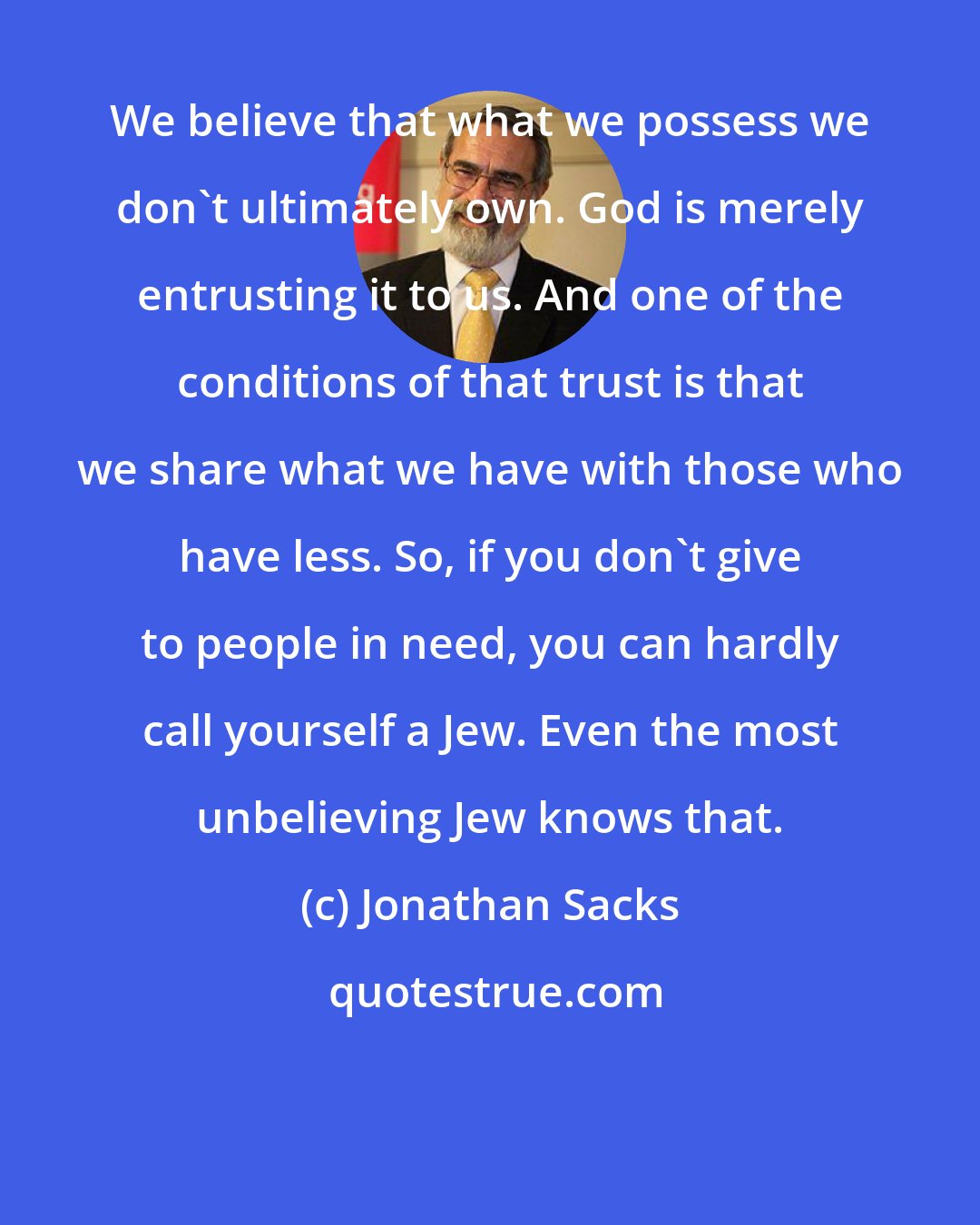 Jonathan Sacks: We believe that what we possess we don't ultimately own. God is merely entrusting it to us. And one of the conditions of that trust is that we share what we have with those who have less. So, if you don't give to people in need, you can hardly call yourself a Jew. Even the most unbelieving Jew knows that.