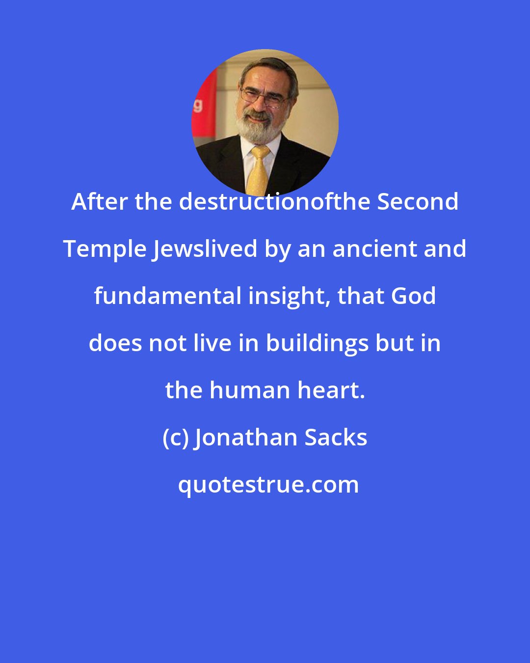 Jonathan Sacks: After the destructionofthe Second Temple Jewslived by an ancient and fundamental insight, that God does not live in buildings but in the human heart.