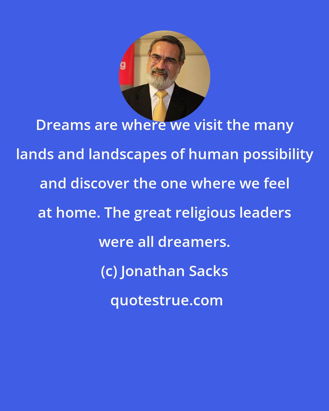 Jonathan Sacks: Dreams are where we visit the many lands and landscapes of human possibility and discover the one where we feel at home. The great religious leaders were all dreamers.