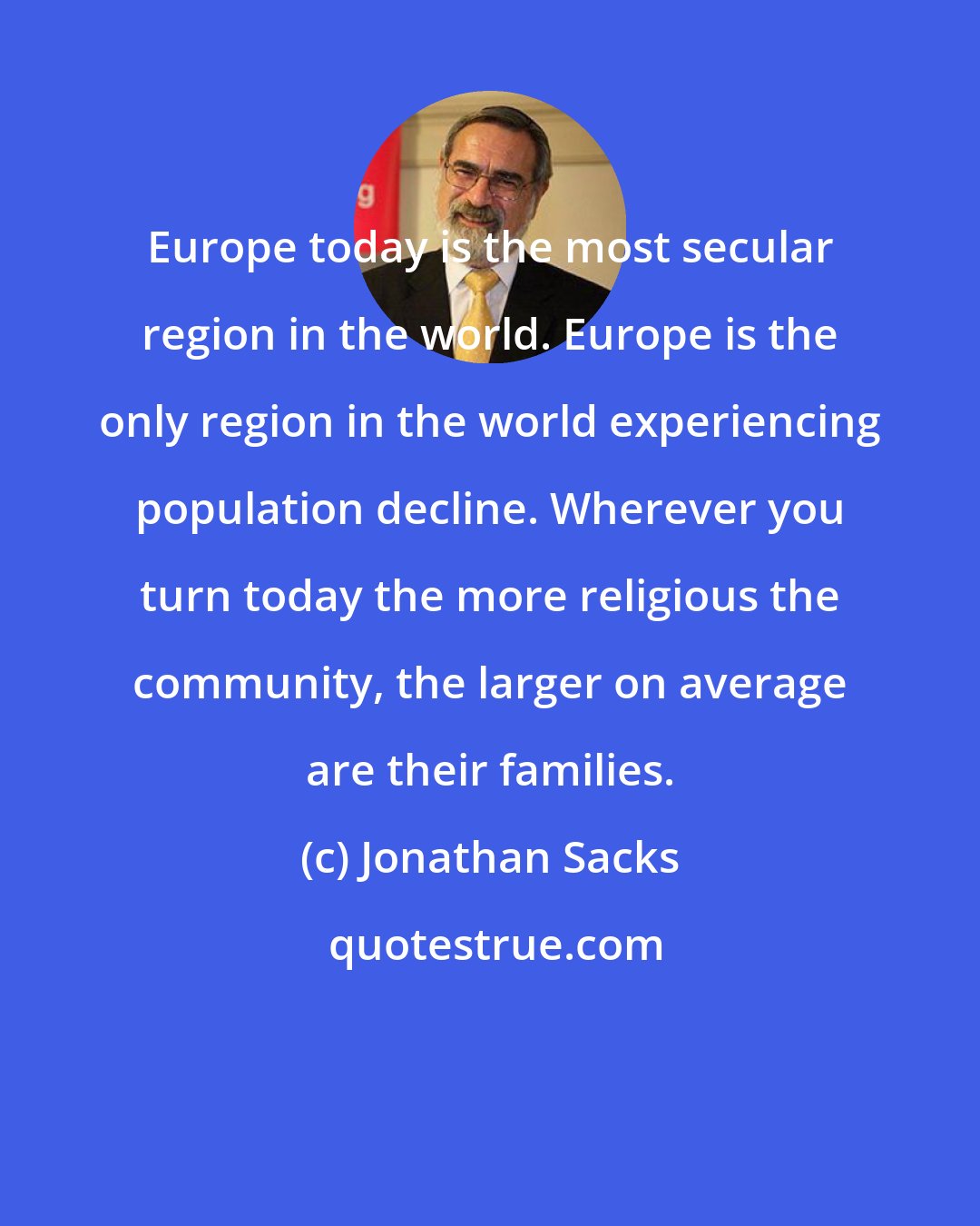 Jonathan Sacks: Europe today is the most secular region in the world. Europe is the only region in the world experiencing population decline. Wherever you turn today the more religious the community, the larger on average are their families.