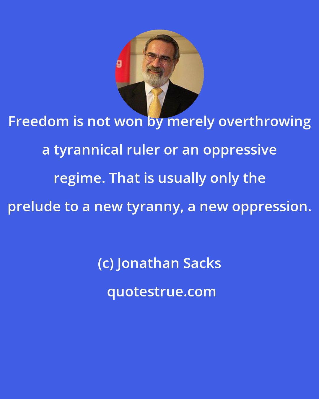 Jonathan Sacks: Freedom is not won by merely overthrowing a tyrannical ruler or an oppressive regime. That is usually only the prelude to a new tyranny, a new oppression.
